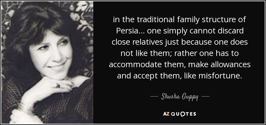 in the traditional family structure of Persia ... one simply cannot discard close relatives just because one does not like them; rather one has to accommodate them, make allowances and accept them, like misfortune. - Shusha Guppy