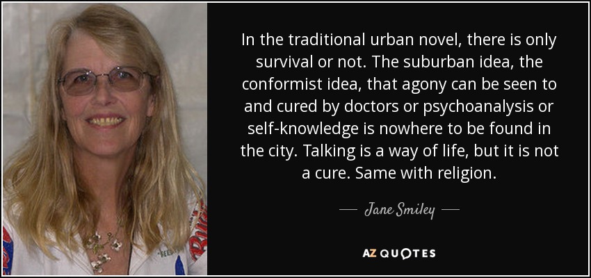 In the traditional urban novel, there is only survival or not. The suburban idea, the conformist idea, that agony can be seen to and cured by doctors or psychoanalysis or self-knowledge is nowhere to be found in the city. Talking is a way of life, but it is not a cure. Same with religion. - Jane Smiley