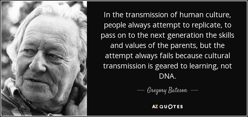 In the transmission of human culture, people always attempt to replicate, to pass on to the next generation the skills and values of the parents, but the attempt always fails because cultural transmission is geared to learning, not DNA. - Gregory Bateson