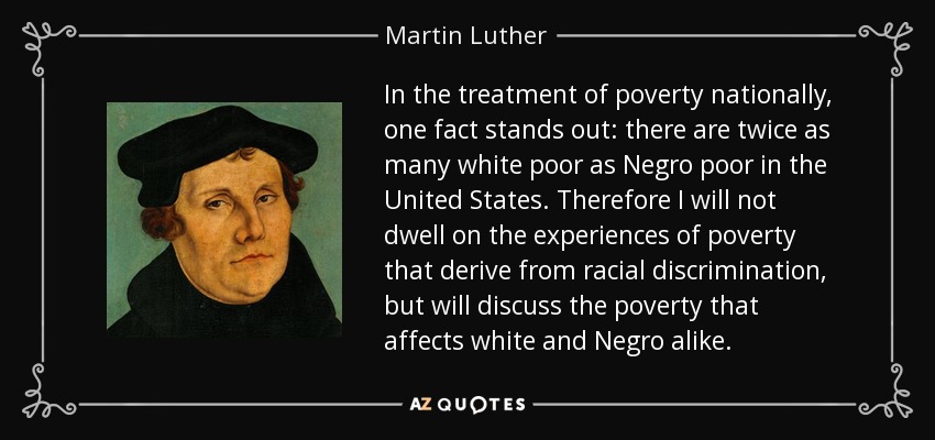 In the treatment of poverty nationally, one fact stands out: there are twice as many white poor as Negro poor in the United States. Therefore I will not dwell on the experiences of poverty that derive from racial discrimination, but will discuss the poverty that affects white and Negro alike. - Martin Luther