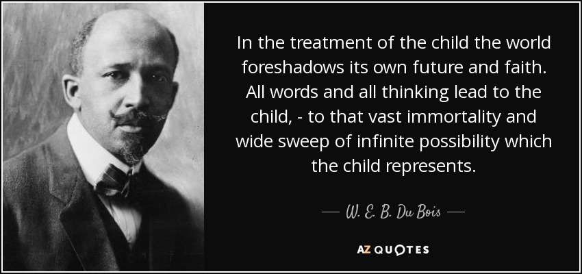In the treatment of the child the world foreshadows its own future and faith. All words and all thinking lead to the child, - to that vast immortality and wide sweep of infinite possibility which the child represents. - W. E. B. Du Bois