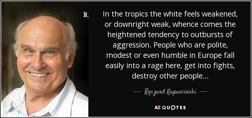 In the tropics the white feels weakened, or downright weak, whence comes the heightened tendency to outbursts of aggression. People who are polite, modest or even humble in Europe fall easily into a rage here, get into fights, destroy other people. . . - Ryszard Kapuscinski