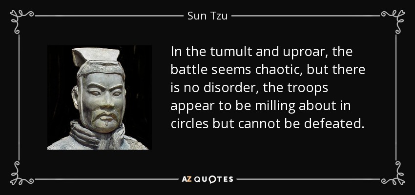 In the tumult and uproar, the battle seems chaotic, but there is no disorder, the troops appear to be milling about in circles but cannot be defeated. - Sun Tzu