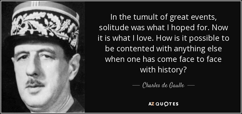 In the tumult of great events, solitude was what I hoped for. Now it is what I love. How is it possible to be contented with anything else when one has come face to face with history? - Charles de Gaulle