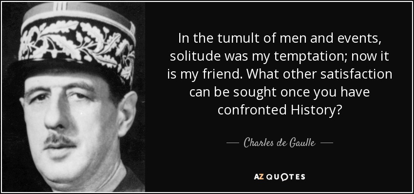 In the tumult of men and events, solitude was my temptation; now it is my friend. What other satisfaction can be sought once you have confronted History? - Charles de Gaulle