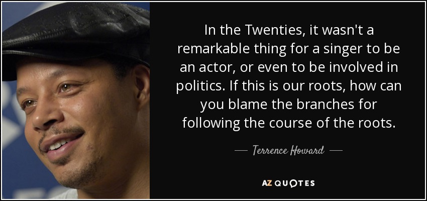 In the Twenties, it wasn't a remarkable thing for a singer to be an actor, or even to be involved in politics. If this is our roots, how can you blame the branches for following the course of the roots. - Terrence Howard