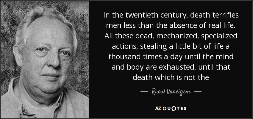 In the twentieth century, death terrifies men less than the absence of real life. All these dead, mechanized, specialized actions, stealing a little bit of life a thousand times a day until the mind and body are exhausted, until that death which is not the - Raoul Vaneigem