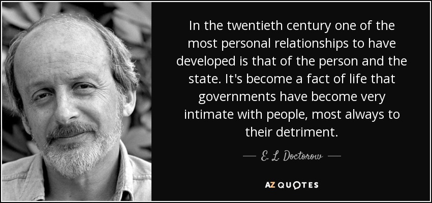 In the twentieth century one of the most personal relationships to have developed is that of the person and the state. It's become a fact of life that governments have become very intimate with people, most always to their detriment. - E. L. Doctorow