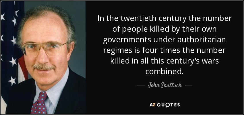 In the twentieth century the number of people killed by their own governments under authoritarian regimes is four times the number killed in all this century's wars combined. - John Shattuck