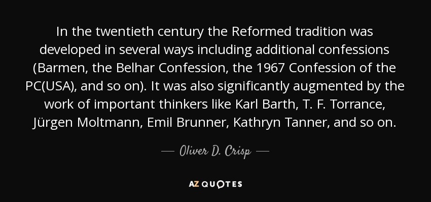 In the twentieth century the Reformed tradition was developed in several ways including additional confessions (Barmen, the Belhar Confession, the 1967 Confession of the PC(USA), and so on). It was also significantly augmented by the work of important thinkers like Karl Barth, T. F. Torrance, Jürgen Moltmann, Emil Brunner, Kathryn Tanner, and so on. - Oliver D. Crisp