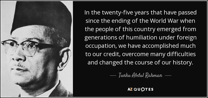 In the twenty-five years that have passed since the ending of the World War when the people of this country emerged from generations of humiliation under foreign occupation, we have accomplished much to our credit, overcome many difficulties and changed the course of our history. - Tunku Abdul Rahman