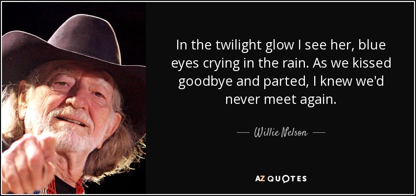 In the twilight glow I see her, blue eyes crying in the rain. As we kissed goodbye and parted, I knew we'd never meet again. - Willie Nelson