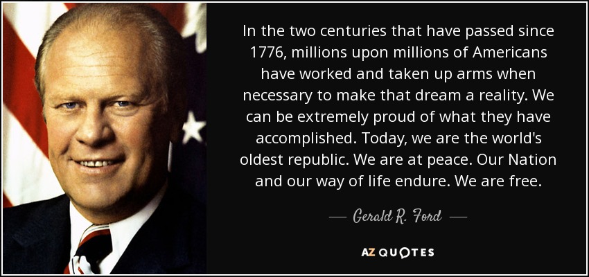 In the two centuries that have passed since 1776, millions upon millions of Americans have worked and taken up arms when necessary to make that dream a reality. We can be extremely proud of what they have accomplished. Today, we are the world's oldest republic. We are at peace. Our Nation and our way of life endure. We are free. - Gerald R. Ford
