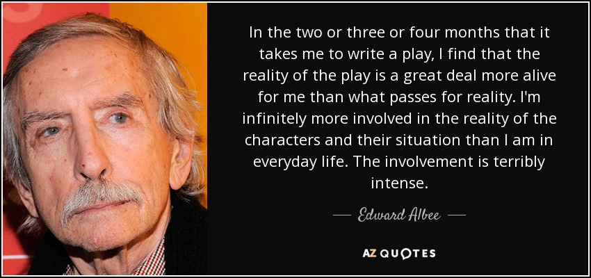 In the two or three or four months that it takes me to write a play, I find that the reality of the play is a great deal more alive for me than what passes for reality. I'm infinitely more involved in the reality of the characters and their situation than I am in everyday life. The involvement is terribly intense. - Edward Albee