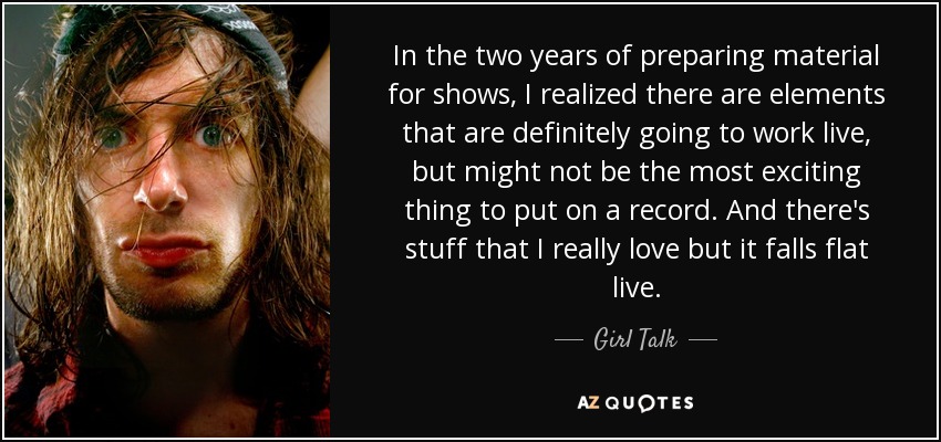 In the two years of preparing material for shows, I realized there are elements that are definitely going to work live, but might not be the most exciting thing to put on a record. And there's stuff that I really love but it falls flat live. - Girl Talk