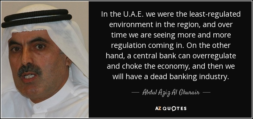 In the U.A.E. we were the least-regulated environment in the region, and over time we are seeing more and more regulation coming in. On the other hand, a central bank can overregulate and choke the economy, and then we will have a dead banking industry. - Abdul Aziz Al Ghurair