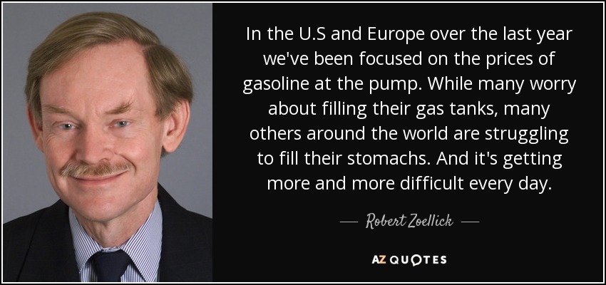 In the U.S and Europe over the last year we've been focused on the prices of gasoline at the pump. While many worry about filling their gas tanks, many others around the world are struggling to fill their stomachs. And it's getting more and more difficult every day. - Robert Zoellick