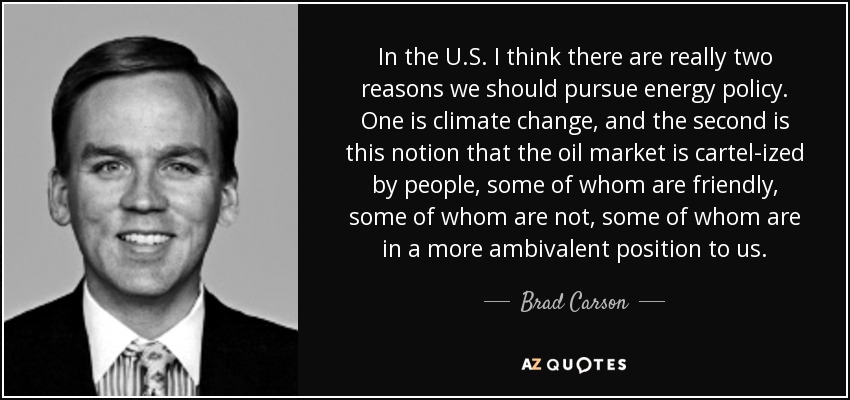 In the U.S. I think there are really two reasons we should pursue energy policy. One is climate change, and the second is this notion that the oil market is cartel-ized by people, some of whom are friendly, some of whom are not, some of whom are in a more ambivalent position to us. - Brad Carson