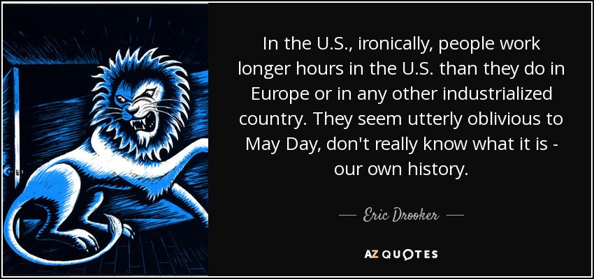 In the U.S., ironically, people work longer hours in the U.S. than they do in Europe or in any other industrialized country. They seem utterly oblivious to May Day, don't really know what it is - our own history. - Eric Drooker