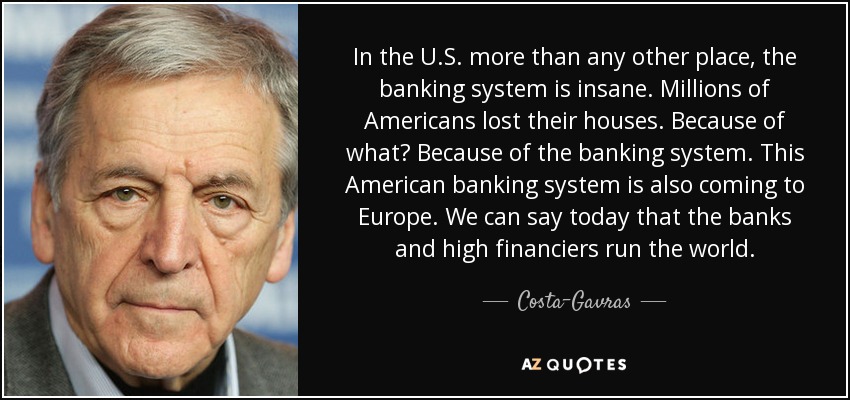 In the U.S. more than any other place, the banking system is insane. Millions of Americans lost their houses. Because of what? Because of the banking system. This American banking system is also coming to Europe. We can say today that the banks and high financiers run the world. - Costa-Gavras