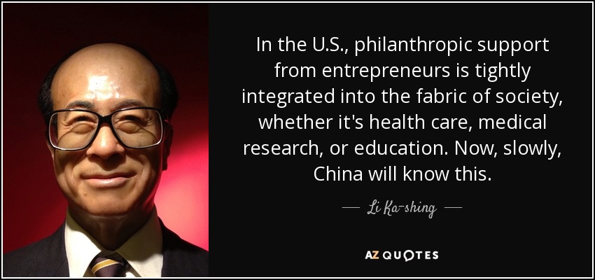 In the U.S., philanthropic support from entrepreneurs is tightly integrated into the fabric of society, whether it's health care, medical research, or education. Now, slowly, China will know this. - Li Ka-shing