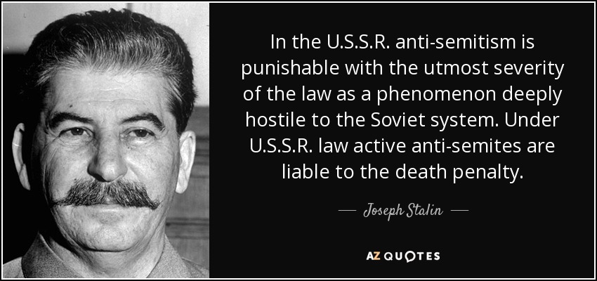 In the U.S.S.R. anti-semitism is punishable with the utmost severity of the law as a phenomenon deeply hostile to the Soviet system. Under U.S.S.R. law active anti-semites are liable to the death penalty. - Joseph Stalin