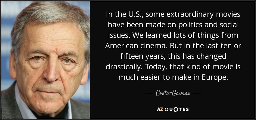 In the U.S., some extraordinary movies have been made on politics and social issues. We learned lots of things from American cinema. But in the last ten or fifteen years, this has changed drastically. Today, that kind of movie is much easier to make in Europe. - Costa-Gavras