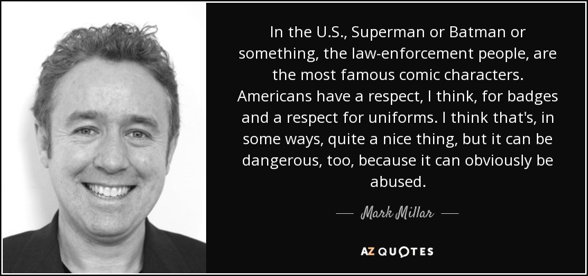 In the U.S., Superman or Batman or something, the law-enforcement people, are the most famous comic characters. Americans have a respect, I think, for badges and a respect for uniforms. I think that's, in some ways, quite a nice thing, but it can be dangerous, too, because it can obviously be abused. - Mark Millar