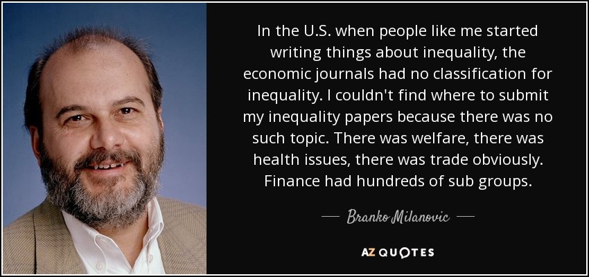 In the U.S. when people like me started writing things about inequality, the economic journals had no classification for inequality. I couldn't find where to submit my inequality papers because there was no such topic. There was welfare, there was health issues, there was trade obviously. Finance had hundreds of sub groups. - Branko Milanovic