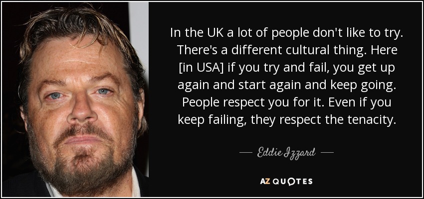 In the UK a lot of people don't like to try. There's a different cultural thing. Here [in USA] if you try and fail, you get up again and start again and keep going. People respect you for it. Even if you keep failing, they respect the tenacity. - Eddie Izzard