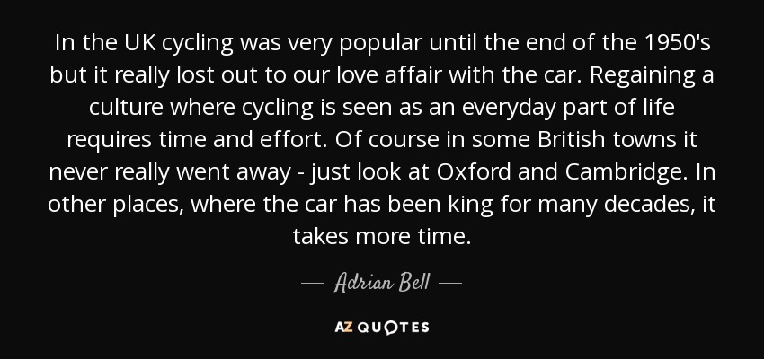 In the UK cycling was very popular until the end of the 1950's but it really lost out to our love affair with the car. Regaining a culture where cycling is seen as an everyday part of life requires time and effort. Of course in some British towns it never really went away - just look at Oxford and Cambridge. In other places, where the car has been king for many decades, it takes more time. - Adrian Bell