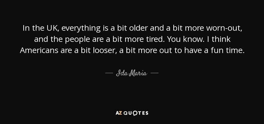 In the UK, everything is a bit older and a bit more worn-out, and the people are a bit more tired. You know. I think Americans are a bit looser, a bit more out to have a fun time. - Ida Maria