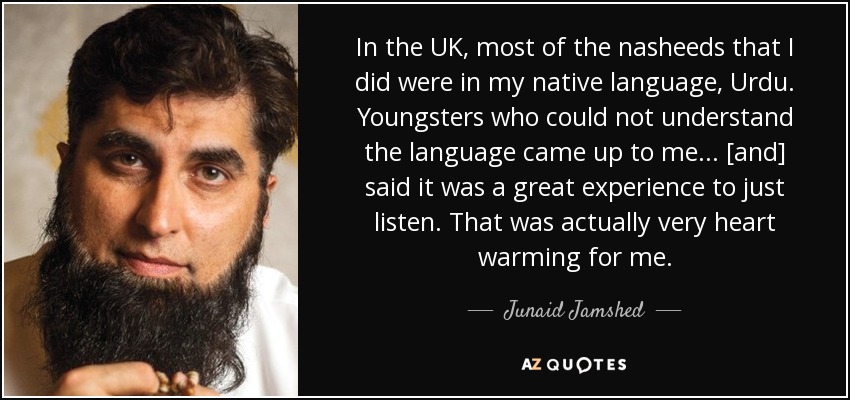 In the UK, most of the nasheeds that I did were in my native language, Urdu. Youngsters who could not understand the language came up to me... [and] said it was a great experience to just listen. That was actually very heart warming for me. - Junaid Jamshed