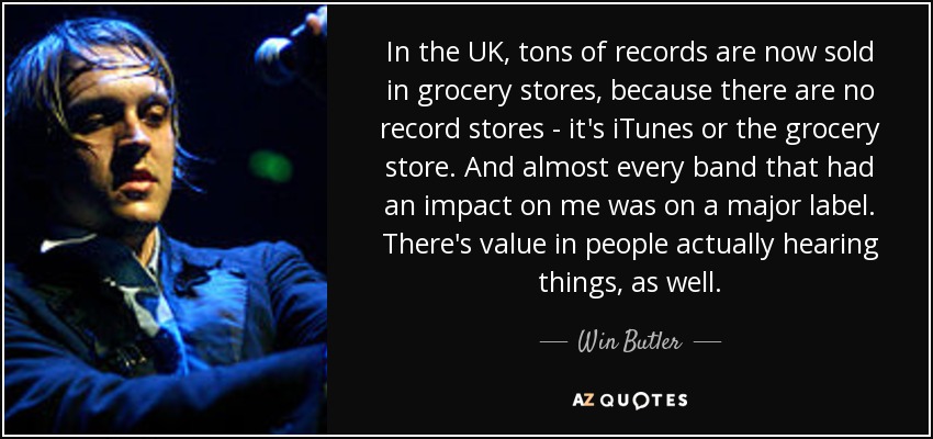 In the UK, tons of records are now sold in grocery stores, because there are no record stores - it's iTunes or the grocery store. And almost every band that had an impact on me was on a major label. There's value in people actually hearing things, as well. - Win Butler