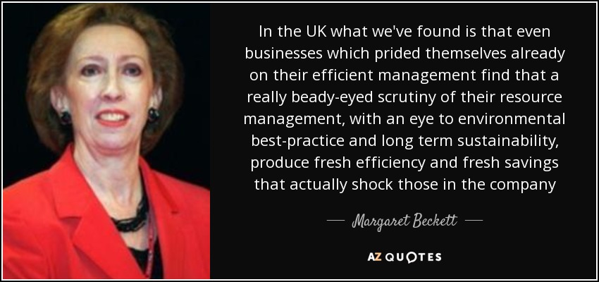 In the UK what we've found is that even businesses which prided themselves already on their efficient management find that a really beady-eyed scrutiny of their resource management, with an eye to environmental best-practice and long term sustainability, produce fresh efficiency and fresh savings that actually shock those in the company - Margaret Beckett