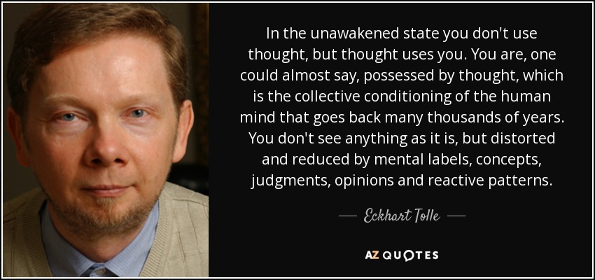 In the unawakened state you don't use thought, but thought uses you. You are, one could almost say, possessed by thought, which is the collective conditioning of the human mind that goes back many thousands of years. You don't see anything as it is, but distorted and reduced by mental labels, concepts, judgments, opinions and reactive patterns. - Eckhart Tolle