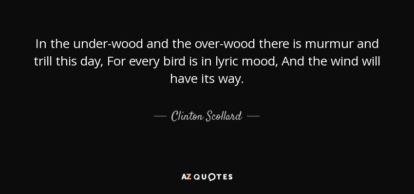 In the under-wood and the over-wood there is murmur and trill this day, For every bird is in lyric mood, And the wind will have its way. - Clinton Scollard