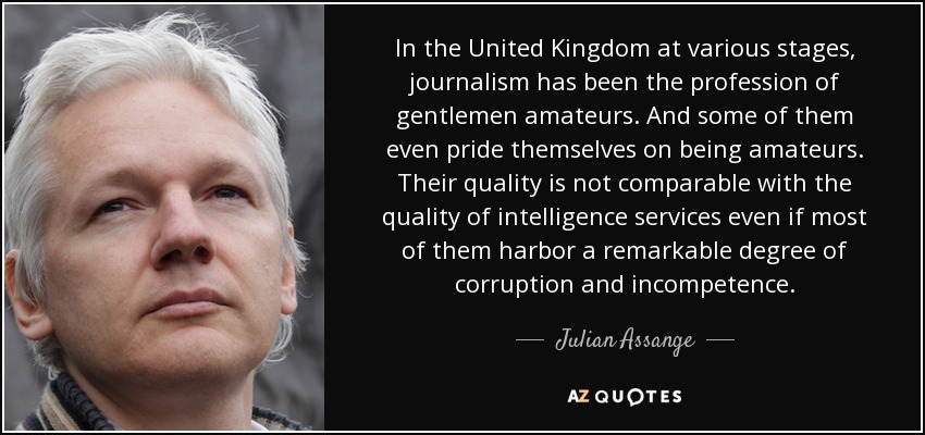 In the United Kingdom at various stages, journalism has been the profession of gentlemen amateurs. And some of them even pride themselves on being amateurs. Their quality is not comparable with the quality of intelligence services even if most of them harbor a remarkable degree of corruption and incompetence. - Julian Assange