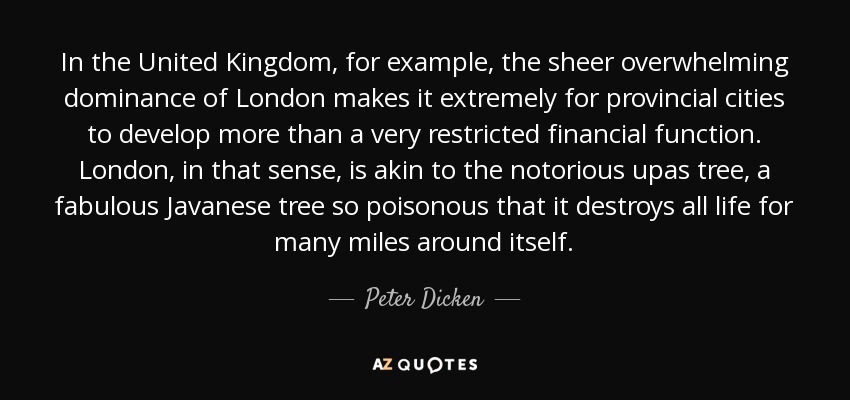 In the United Kingdom, for example, the sheer overwhelming dominance of London makes it extremely for provincial cities to develop more than a very restricted financial function. London, in that sense, is akin to the notorious upas tree, a fabulous Javanese tree so poisonous that it destroys all life for many miles around itself. - Peter Dicken