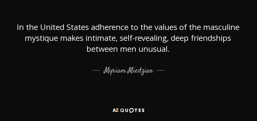 In the United States adherence to the values of the masculine mystique makes intimate, self-revealing, deep friendships between men unusual. - Myriam Miedzian
