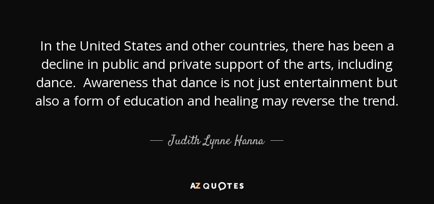 In the United States and other countries, there has been a decline in public and private support of the arts, including dance. Awareness that dance is not just entertainment but also a form of education and healing may reverse the trend. - Judith Lynne Hanna