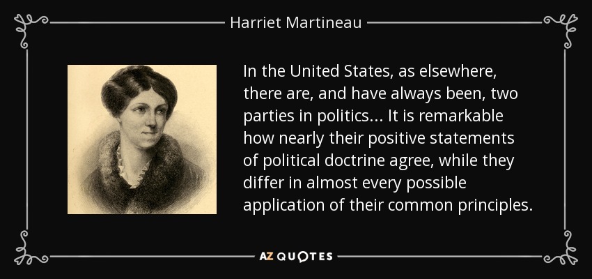 In the United States, as elsewhere, there are, and have always been, two parties in politics ... It is remarkable how nearly their positive statements of political doctrine agree, while they differ in almost every possible application of their common principles. - Harriet Martineau