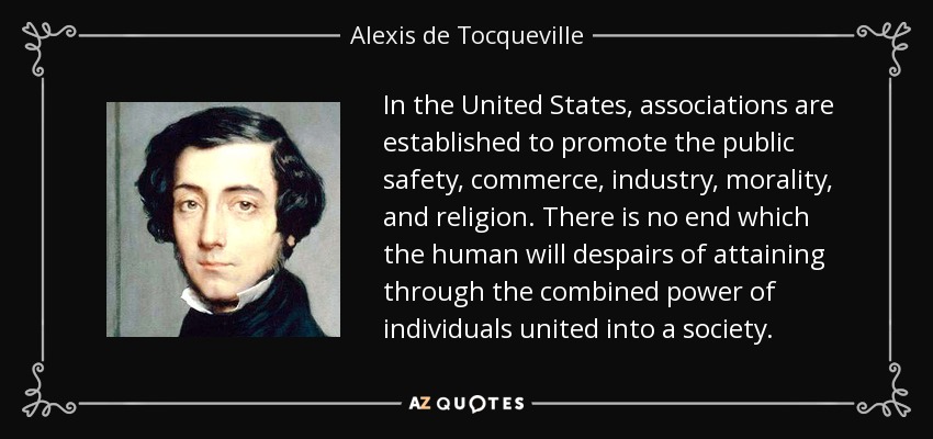 In the United States, associations are established to promote the public safety, commerce, industry, morality, and religion. There is no end which the human will despairs of attaining through the combined power of individuals united into a society. - Alexis de Tocqueville
