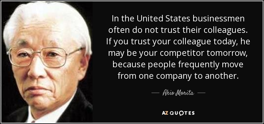 In the United States businessmen often do not trust their colleagues. If you trust your colleague today, he may be your competitor tomorrow, because people frequently move from one company to another. - Akio Morita