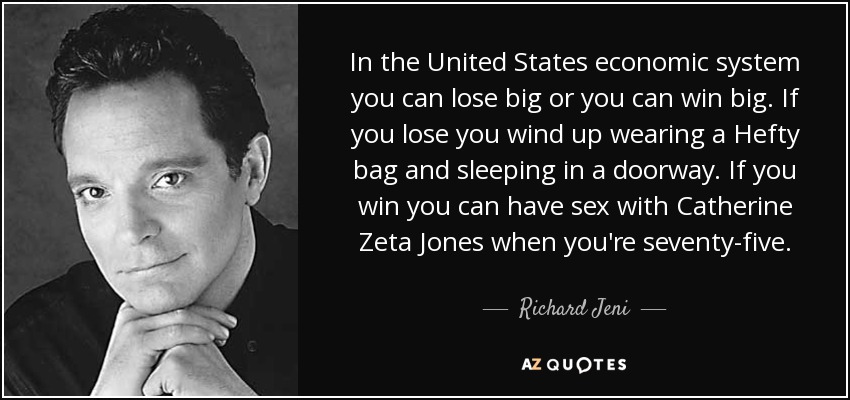 In the United States economic system you can lose big or you can win big. If you lose you wind up wearing a Hefty bag and sleeping in a doorway. If you win you can have sex with Catherine Zeta Jones when you're seventy-five. - Richard Jeni