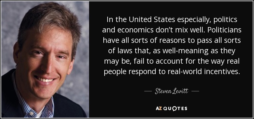 In the United States especially, politics and economics don’t mix well. Politicians have all sorts of reasons to pass all sorts of laws that, as well-meaning as they may be, fail to account for the way real people respond to real-world incentives. - Steven Levitt