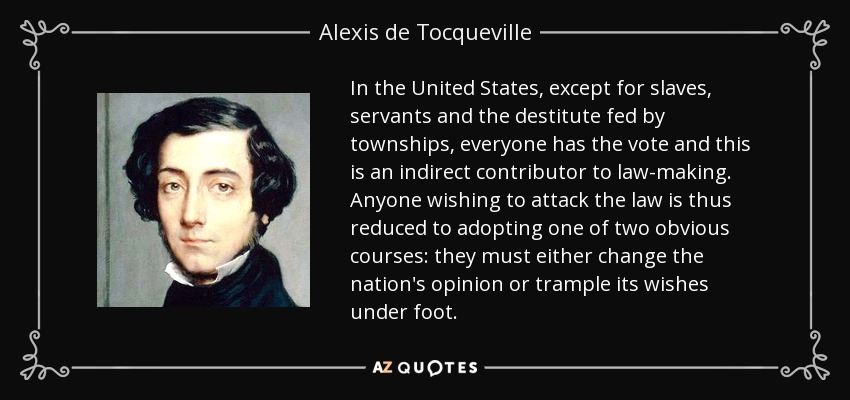In the United States, except for slaves, servants and the destitute fed by townships, everyone has the vote and this is an indirect contributor to law-making. Anyone wishing to attack the law is thus reduced to adopting one of two obvious courses: they must either change the nation's opinion or trample its wishes under foot. - Alexis de Tocqueville