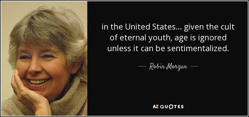 in the United States ... given the cult of eternal youth, age is ignored unless it can be sentimentalized. - Robin Morgan