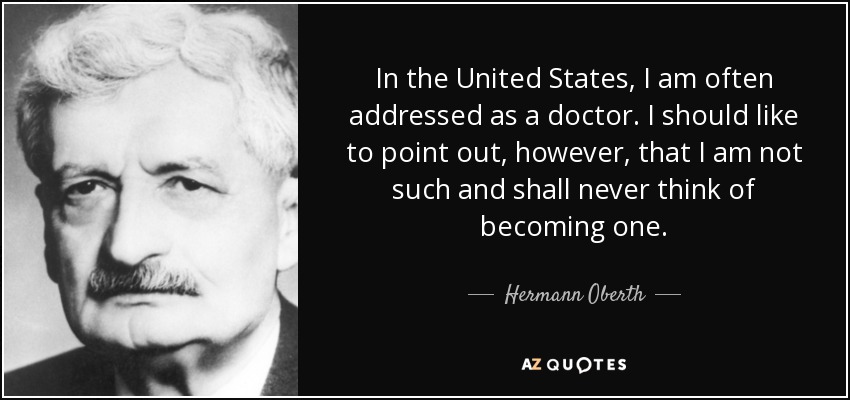 In the United States, I am often addressed as a doctor. I should like to point out, however, that I am not such and shall never think of becoming one. - Hermann Oberth