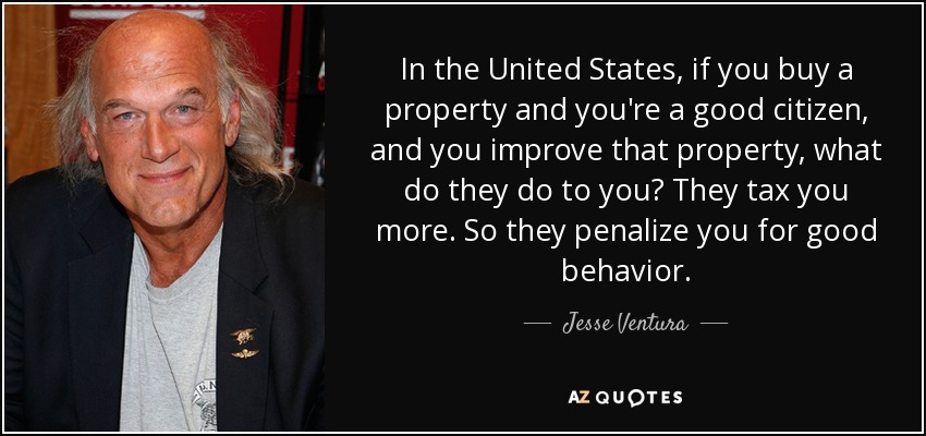 In the United States, if you buy a property and you're a good citizen, and you improve that property, what do they do to you? They tax you more. So they penalize you for good behavior. - Jesse Ventura